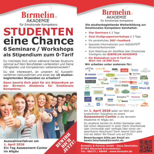 STUDENTEN
eine Chance
6 Seminare / Workshops
als Stipendium zum 0-Tarif
www.birmelin.de
Auswahlverfahren am
1. April 2026
Ein Tag Assessment-Center
im Allgäu
Du möchtest Dich schon während Deines Studiums
optimal auf Dein Berufsleben vorbereiten und Deine
Fähigkeiten und Kompetenzen weiterentwickeln?
Du bist interessiert, an unserem AC Auswahlverfahren
teilzunehmen und eines der 10 studienbegleitenden
Stipendien zu erhalten?
Dann bewirb Dich jetzt für ein Stipendium an
der Birmelin Akademie für Emotionale